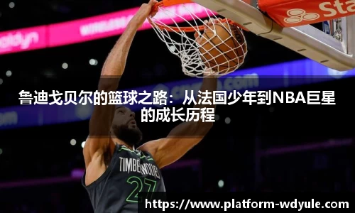 鲁迪戈贝尔的篮球之路：从法国少年到NBA巨星的成长历程
